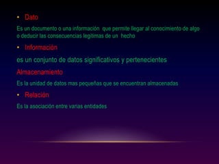 • Dato
Es un documento o una información que permite llegar al conocimiento de algo
o deducir las consecuencias legitimas de un hecho
• Información
es un conjunto de datos significativos y pertenecientes
Almacenamiento
Es la unidad de datos mas pequeñas que se encuentran almacenadas
• Relación
Es la asociación entre varias entidades
 