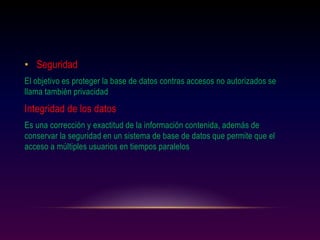 • Seguridad
El objetivo es proteger la base de datos contras accesos no autorizados se
llama también privacidad
Integridad de los datos
Es una corrección y exactitud de la información contenida, además de
conservar la seguridad en un sistema de base de datos que permite que el
acceso a múltiples usuarios en tiempos paralelos
 