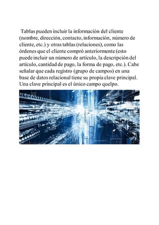 Tablas pueden incluir la información del cliente
(nombre, dirección, contacto,información, número de
cliente, etc.) y otras tablas (relaciones), como las
órdenes que el cliente compró anteriormente(esto
puedeincluir un número de artículo, la descripción del
artículo, cantidad de pago, la forma de pago, etc.). Cabe
señalar que cada registro (grupo de campos) en una
base de datos relacional tiene su propiaclave principal.
Una clave principal es el único campo quelpo.
 
