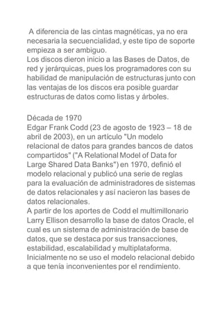 A diferencia de las cintas magnéticas, ya no era
necesaria la secuencialidad, y este tipo de soporte
empieza a ser ambiguo.
Los discos dieron inicio a las Bases de Datos, de
red y jerárquicas, pues los programadores con su
habilidad de manipulación de estructuras junto con
las ventajas de los discos era posible guardar
estructuras de datos como listas y árboles.
Década de 1970
Edgar Frank Codd (23 de agosto de 1923 – 18 de
abril de 2003), en un artículo "Un modelo
relacional de datos para grandes bancos de datos
compartidos" ("A Relational Model of Data for
Large Shared Data Banks") en 1970, definió el
modelo relacional y publicó una serie de reglas
para la evaluación de administradores de sistemas
de datos relacionales y así nacieron las bases de
datos relacionales.
A partir de los aportes de Codd el multimillonario
Larry Ellison desarrollo la base de datos Oracle, el
cual es un sistema de administración de base de
datos, que se destaca por sus transacciones,
estabilidad, escalabilidad y multiplataforma.
Inicialmente no se uso el modelo relacional debido
a que tenía inconvenientes por el rendimiento.
 