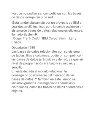 ya que no podían ser competitivas con las bases
de datos jerárquicas y de red.
Ésta tendencia cambio por un proyecto de IBM el
cual desarrolló técnicas para la construcción de un
sistema de bases de datos relacionales eficientes,
llamado System R.
Edgar Frank Codd IBM Corporation Larry
Ellison
Década de 1980
Las bases de datos relacionales con su sistema
de tablas, filas y columnas, pudieron competir con
las bases de datos jerárquicas y de red, ya que su
nivel de programación era bajo y su uso muy
sencillo.
En esta década el modelo relacional ha
conseguido posicionarse del mercado de las
bases de datos. Y también en este tiempo se
iniciaron grandes investigaciones paralelas y
distribuidas, como las bases de datos orientadas a
objetos.
 