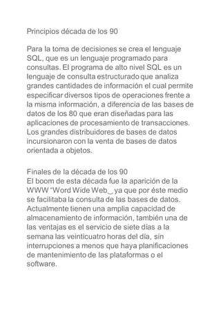 Principios década de los 90
Para la toma de decisiones se crea el lenguaje
SQL, que es un lenguaje programado para
consultas. El programa de alto nivel SQL es un
lenguaje de consulta estructuradoque analiza
grandes cantidades de información el cual permite
especificar diversos tipos de operaciones frente a
la misma información, a diferencia de las bases de
datos de los 80 que eran diseñadas para las
aplicaciones de procesamiento de transacciones.
Los grandes distribuidores de bases de datos
incursionaron con la venta de bases de datos
orientada a objetos.
Finales de la década de los 90
El boom de esta década fue la aparición de la
WWW “Word Wide Web‿ya que por éste medio
se facilitaba la consulta de las bases de datos.
Actualmente tienen una amplia capacidad de
almacenamiento de información, también una de
las ventajas es el servicio de siete días a la
semana las veinticuatro horas del día, sin
interrupciones a menos que haya planificaciones
de mantenimiento de las plataformas o el
software.
 