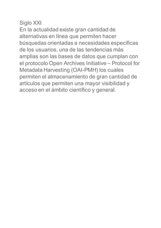 Siglo XXI
En la actualidad existe gran cantidad de
alternativas en línea que permiten hacer
búsquedas orientadas a necesidades especificas
de los usuarios, una de las tendencias más
amplias son las bases de datos que cumplan con
el protocolo Open Archives Initiative – Protocol for
Metadata Harvesting (OAI-PMH) los cuales
permiten el almacenamiento de gran cantidad de
artículos que permiten una mayor visibilidad y
acceso en el ámbito científico y general.
 