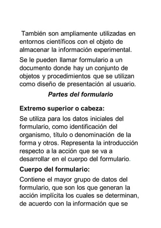 También son ampliamente utilizadas en
entornos científicos con el objeto de
almacenar la información experimental.
Se le pueden llamar formulario a un
documento donde hay un conjunto de
objetos y procedimientos que se utilizan
como diseño de presentación al usuario.
Partes del formulario
Extremo superior o cabeza:
Se utiliza para los datos iniciales del
formulario, como identificación del
organismo, título o denominación de la
forma y otros. Representa la introducción
respecto a la acción que se va a
desarrollar en el cuerpo del formulario.
Cuerpo del formulario:
Contiene el mayor grupo de datos del
formulario, que son los que generan la
acción implícita los cuales se determinan,
de acuerdo con la información que se
 