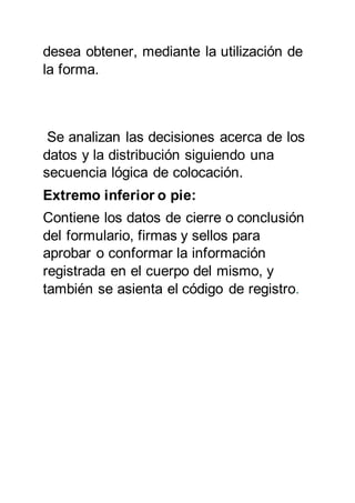 desea obtener, mediante la utilización de
la forma.
Se analizan las decisiones acerca de los
datos y la distribución siguiendo una
secuencia lógica de colocación.
Extremo inferior o pie:
Contiene los datos de cierre o conclusión
del formulario, firmas y sellos para
aprobar o conformar la información
registrada en el cuerpo del mismo, y
también se asienta el código de registro.
 