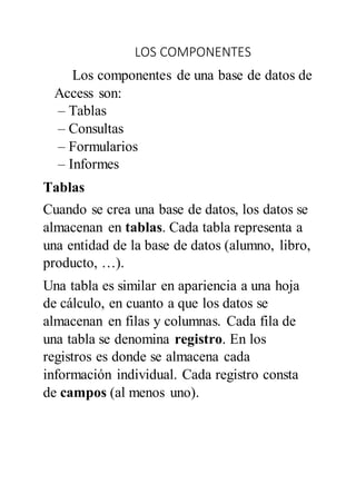 LOS COMPONENTES
Los componentes de una base de datos de
Access son:
– Tablas
– Consultas
– Formularios
– Informes
Tablas
Cuando se crea una base de datos, los datos se
almacenan en tablas. Cada tabla representa a
una entidad de la base de datos (alumno, libro,
producto, …).
Una tabla es similar en apariencia a una hoja
de cálculo, en cuanto a que los datos se
almacenan en filas y columnas. Cada fila de
una tabla se denomina registro. En los
registros es donde se almacena cada
información individual. Cada registro consta
de campos (al menos uno).
 