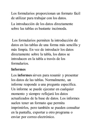 Los formularios proporcionan un formato fácil
de utilizar para trabajar con los datos.
La introducción de los datos directamente
sobre las tablas es bastante incómoda.
Los formularios permiten la introducción de
datos en las tablas de una forma más sencilla y
más limpia. En vez de introducir los datos
directamente sobre la tabla, los datos se
introducen en la tabla a través de los
formularios.
Informes
Los informes sirven para resumir y presentar
los datos de las tablas. Normalmente, un
informe responde a una pregunta específica.
Un informe se puede ejecutar en cualquier
momento y siempre reflejará los datos
actualizados de la base de datos. Los informes
suelen tener un formato que permita
imprimirlos, pero también se pueden consultar
en la pantalla, exportar a otro programa o
enviar por correo electrónico.
 