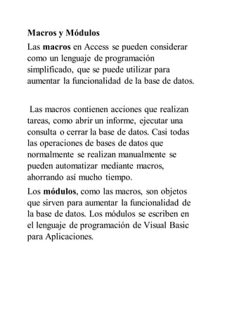 Macros y Módulos
Las macros en Access se pueden considerar
como un lenguaje de programación
simplificado, que se puede utilizar para
aumentar la funcionalidad de la base de datos.
Las macros contienen acciones que realizan
tareas, como abrir un informe, ejecutar una
consulta o cerrar la base de datos. Casi todas
las operaciones de bases de datos que
normalmente se realizan manualmente se
pueden automatizar mediante macros,
ahorrando así mucho tiempo.
Los módulos, como las macros, son objetos
que sirven para aumentar la funcionalidad de
la base de datos. Los módulos se escriben en
el lenguaje de programación de Visual Basic
para Aplicaciones.
 
