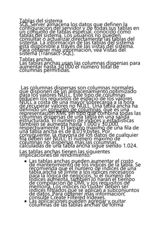 Tablas del sistema
SQL Server almacena los datos que definen la
configuración del servidor y de todas sus tablas en
un conjunto de tablas especial, conocido como
tablas del sistema. Los usuarios no pueden
consultar o actualizar directamente las tablas del
sistema. La información de las tablas del sistema
está disponible a través de las vistas del sistema.
Para obtener más información, vea Vistas del
sistema (Transact-SQL).
Tablas anchas
Las tablas anchas usan las columnas dispersas para
aumentar hasta 30 000 el número total de
columnas permitidas.
Las columnas dispersas son columnas normales
que disponen de un almacenamiento optimizado
para los valores NULL. Este tipo de columnas
reducen los requisitos de espacio de los valores
NULL a costa de una mayor sobrecarga a la hora
de recuperar valores no NULL. Una tabla ancha ha
definido un conjunto de columnas, que es una
representación XML sin tipo que combina todas las
columnas dispersas de una tabla en una salida
estructurada. El número de índices y estadísticas
también se aumenta hasta 1.000 y 30.000,
respectivamente. El tamaño máximo de una fila de
una tabla ancha es de 8.019 bytes. Por
consiguiente, la mayoría de los datos de cualquier
fila deben ser NULL. El número máximo de
columnas no dispersas más las columnas
calculadas de una tabla ancha sigue siendo 1.024.
Las tablas anchas tienen las siguientes
implicaciones de rendimiento.
 Las tablas anchas pueden aumentar el costo
de mantenimiento de los índices de la tabla. Se
recomienda que el número de índices de una
tabla ancha se limite a los índices necesarios
para la lógica de negocios. Si el número de
índices aumenta, también lo harán el tiempo
de compilación de DML y los requisitos de
memoria. Los índices no clúster deben ser
índices filtrados que se aplican a subconjuntos
de datos. Para obtener más información,
consulte Create Filtered Indexes.
 Las aplicaciones pueden agregar y quitar
columnas de las tablas anchas de forma
 