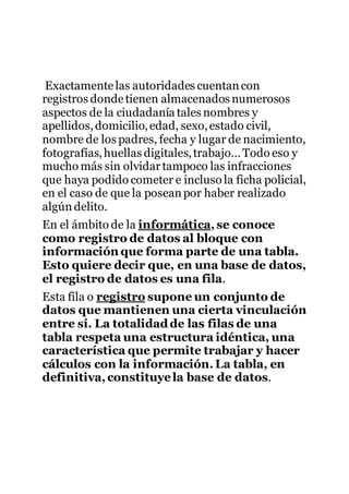 Exactamentelas autoridades cuentancon
registros dondetienen almacenados numerosos
aspectos de la ciudadanía tales nombres y
apellidos,domicilio,edad, sexo,estado civil,
nombre de los padres, fecha y lugar de nacimiento,
fotografías,huellas digitales,trabajo… Todo eso y
mucho más sin olvidartampoco las infracciones
que haya podido cometer e incluso la ficha policial,
en el caso de que la poseanpor haber realizado
algúndelito.
En el ámbito de la informática, se conoce
como registro de datos al bloque con
información que forma parte de una tabla.
Esto quiere decir que, en una base de datos,
el registro de datos es una fila.
Esta fila o registro supone un conjunto de
datos que mantienen una cierta vinculación
entre sí. La totalidadde las filas de una
tabla respeta una estructura idéntica, una
característica que permite trabajar y hacer
cálculos con la información. La tabla, en
definitiva,constituyela base de datos.
 