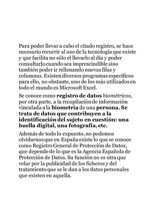 Para poder llevar a cabo el citado registro, se hace
necesario recurrir al uso de la tecnología que existe
y que facilita no sólo el llevarlo al día y poder
consultarlocuando sea imprescindiblesino
también poder ir rellenando nuevas filas y
columnas.Existendiversos programas específicos
para ello, no obstante, uno de los más utilizadosen
todo el mundo es Microsoft Excel.
Se conoce como registro de datos biométricos,
por otra parte, a la recopilaciónde información
vinculada a la biometría de una persona. Se
trata de datos que contribuyen a la
identificación del sujeto en cuestión: una
huella digital, una fotografía,etc.
Además de todo lo expuesto,no podemos
olvidarnosque en España existe lo que se conoce
como Registro General de Protección de Datos,
que dependede lo que es la Agencia Española de
Protección de Datos. Su funciónno es otra que
velar por la publicidad de los ficheros y del
tratamiento que se le dan a los datos personales
que existen en aquella.
 