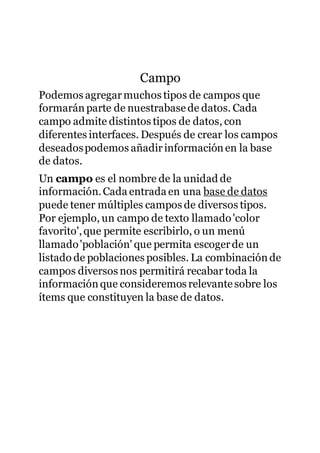 Campo
Podemos agregarmuchos tipos de campos que
formarán parte de nuestrabasede datos. Cada
campo admite distintos tipos de datos, con
diferentes interfaces. Después de crear los campos
deseadospodemos añadirinformaciónen la base
de datos.
Un campo es el nombre de la unidad de
información.Cada entrada en una base de datos
puede tener múltiples campos de diversos tipos.
Por ejemplo, un campo de texto llamado'color
favorito',que permite escribirlo, o un menú
llamado'población' que permita escogerde un
listado de poblaciones posibles. La combinaciónde
campos diversos nos permitirá recabar toda la
información que consideremos relevantesobre los
ítems que constituyen la base de datos.
 