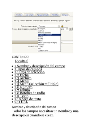 CONTENIDO
[ocultar]
 1 Nombrey descripcióndel campo
 2 Tipos de campos
 2.1 Caja de selección
 2.2 Fecha
 2.3 Archivo
 2.4 Menú
 2.5 Menú (selecciónmúltiple)
 2.6 Número
 2.7 Dibujo
 2.8 Botones de radio
 2.9 Texto
 2.10 Área de texto
 2.11 URL
Nombre y descripción del campo
Todos los campos necesitan un nombrey una
descripción cuando se crean.
 