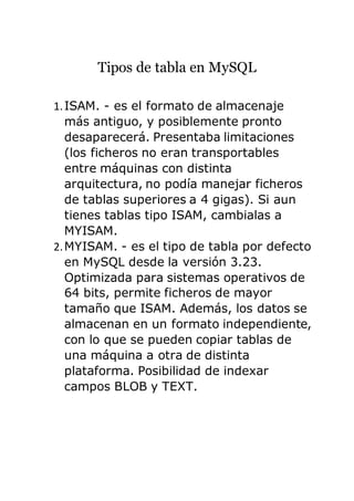 Tipos de tabla en MySQL
1.ISAM. - es el formato de almacenaje
más antiguo, y posiblemente pronto
desaparecerá. Presentaba limitaciones
(los ficheros no eran transportables
entre máquinas con distinta
arquitectura, no podía manejar ficheros
de tablas superiores a 4 gigas). Si aun
tienes tablas tipo ISAM, cambialas a
MYISAM.
2.MYISAM. - es el tipo de tabla por defecto
en MySQL desde la versión 3.23.
Optimizada para sistemas operativos de
64 bits, permite ficheros de mayor
tamaño que ISAM. Además, los datos se
almacenan en un formato independiente,
con lo que se pueden copiar tablas de
una máquina a otra de distinta
plataforma. Posibilidad de indexar
campos BLOB y TEXT.
 