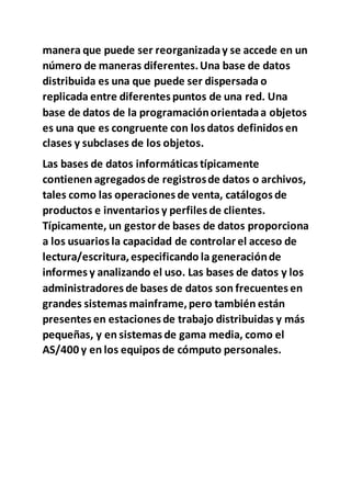 manera que puede ser reorganizaday se accede en un
número de maneras diferentes.Una base de datos
distribuida es una que puede ser dispersada o
replicada entre diferentes puntos de una red. Una
base de datos de la programaciónorientadaa objetos
es una que es congruente con los datos definidos en
clases y subclases de los objetos.
Las bases de datos informáticas típicamente
contienen agregados de registrosde datos o archivos,
tales como las operaciones de venta, catálogos de
productos e inventarios y perfiles de clientes.
Típicamente, un gestor de bases de datos proporciona
a los usuarios la capacidad de controlar el acceso de
lectura/escritura,especificando la generaciónde
informes y analizando el uso. Las bases de datos y los
administradores de bases de datos son frecuentes en
grandes sistemas mainframe,pero también están
presentes en estaciones de trabajo distribuidas y más
pequeñas, y en sistemas de gama media, como el
AS/400 y en los equipos de cómputo personales.
 
