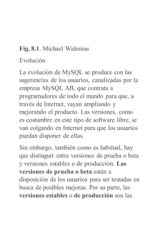 Fig. 8.1. Michael Widenius
Evolución
La evolución de MySQL se produce con las
sugerencias de los usuarios, canalizadas por la
empresa MySQL AB, que contrata a
programadores de todo el mundo para que, a
través de Internet, vayan ampliando y
mejorando el producto. Las versiones, como
es costumbre en este tipo de software libre, se
van colgando en Internet para que los usuarios
puedan disponer de ellas.
Sin embargo, también como es habitual, hay
que distinguir entre versiones de prueba o beta
y versiones estables o de producción. Las
versiones de prueba o beta están a
disposición de los usuarios para ser testadas en
busca de posibles mejoras. Por su parte, las
versiones estables o de producción son las
 
