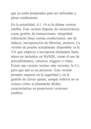 que ya están preparadas para ser utilizadas a
pleno rendimiento.
En la actualidad, 4.1. 14 es la última versión
estable. Esta versión dispone de características
como gestión de transacciones, integridad
referencial (bajo ciertas condiciones), uso de
índices, incorporación de librerías, etcétera. La
versión de prueba actualmente disponible es la
5.0, que empieza a incorporar elementos hasta
ahora no incluidos en MySQL, como el uso de
procedimientos, cursores, triggers o vistas.
Existe una versión incluso más reciente, la 5.1,
pero que aún es un proyecto. Esta versión
promete mejoras en la seguridad y en la
gestión de claves ajenas, aunque todavía no se
conoce cómo se plasmarán dichas
características en posteriores versiones
estables.
 