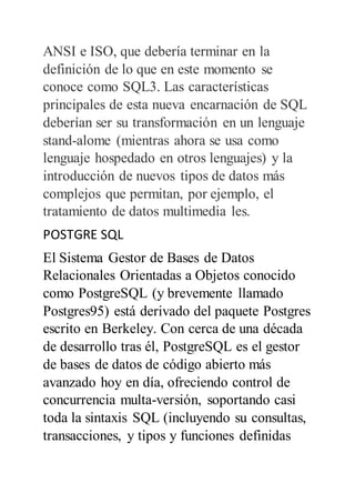 ANSI e ISO, que debería terminar en la
definición de lo que en este momento se
conoce como SQL3. Las características
principales de esta nueva encarnación de SQL
deberían ser su transformación en un lenguaje
stand-alome (mientras ahora se usa como
lenguaje hospedado en otros lenguajes) y la
introducción de nuevos tipos de datos más
complejos que permitan, por ejemplo, el
tratamiento de datos multimedia les.
POSTGRE SQL
El Sistema Gestor de Bases de Datos
Relacionales Orientadas a Objetos conocido
como PostgreSQL (y brevemente llamado
Postgres95) está derivado del paquete Postgres
escrito en Berkeley. Con cerca de una década
de desarrollo tras él, PostgreSQL es el gestor
de bases de datos de código abierto más
avanzado hoy en día, ofreciendo control de
concurrencia multa-versión, soportando casi
toda la sintaxis SQL (incluyendo su consultas,
transacciones, y tipos y funciones definidas
 