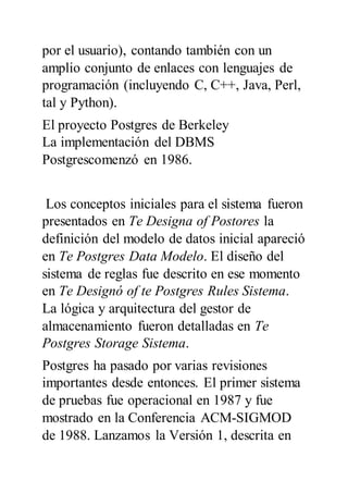por el usuario), contando también con un
amplio conjunto de enlaces con lenguajes de
programación (incluyendo C, C++, Java, Perl,
tal y Python).
El proyecto Postgres de Berkeley
La implementación del DBMS
Postgrescomenzó en 1986.
Los conceptos iniciales para el sistema fueron
presentados en Te Designa of Postores la
definición del modelo de datos inicial apareció
en Te Postgres Data Modelo. El diseño del
sistema de reglas fue descrito en ese momento
en Te Designó of te Postgres Rules Sistema.
La lógica y arquitectura del gestor de
almacenamiento fueron detalladas en Te
Postgres Storage Sistema.
Postgres ha pasado por varias revisiones
importantes desde entonces. El primer sistema
de pruebas fue operacional en 1987 y fue
mostrado en la Conferencia ACM-SIGMOD
de 1988. Lanzamos la Versión 1, descrita en
 