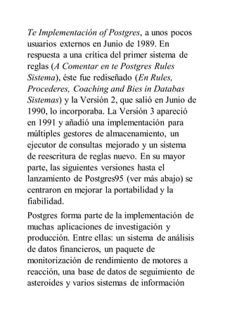 Te Implementación of Postgres, a unos pocos
usuarios externos en Junio de 1989. En
respuesta a una crítica del primer sistema de
reglas (A Comentar en te Postgres Rules
Sistema), éste fue rediseñado (En Rules,
Procederes, Coaching and Bies in Databas
Sistemas) y la Versión 2, que salió en Junio de
1990, lo incorporaba. La Versión 3 apareció
en 1991 y añadió una implementación para
múltiples gestores de almacenamiento, un
ejecutor de consultas mejorado y un sistema
de reescritura de reglas nuevo. En su mayor
parte, las siguientes versiones hasta el
lanzamiento de Postgres95 (ver más abajo) se
centraron en mejorar la portabilidad y la
fiabilidad.
Postgres forma parte de la implementación de
muchas aplicaciones de investigación y
producción. Entre ellas: un sistema de análisis
de datos financieros, un paquete de
monitorización de rendimiento de motores a
reacción, una base de datos de seguimiento de
asteroides y varios sistemas de información
 