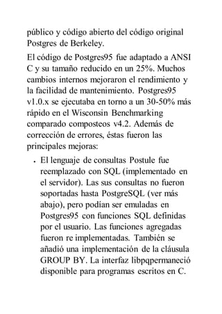 público y código abierto del código original
Postgres de Berkeley.
El código de Postgres95 fue adaptado a ANSI
C y su tamaño reducido en un 25%. Muchos
cambios internos mejoraron el rendimiento y
la facilidad de mantenimiento. Postgres95
v1.0.x se ejecutaba en torno a un 30-50% más
rápido en el Wisconsin Benchmarking
comparado composteos v4.2. Además de
corrección de errores, éstas fueron las
principales mejoras:
 El lenguaje de consultas Postule fue
reemplazado con SQL (implementado en
el servidor). Las sus consultas no fueron
soportadas hasta PostgreSQL (ver más
abajo), pero podían ser emuladas en
Postgres95 con funciones SQL definidas
por el usuario. Las funciones agregadas
fueron re implementadas. También se
añadió una implementación de la cláusula
GROUP BY. La interfaz libpqpermaneció
disponible para programas escritos en C.
 