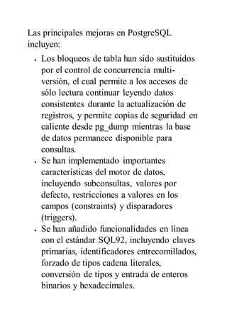 Las principales mejoras en PostgreSQL
incluyen:
 Los bloqueos de tabla han sido sustituidos
por el control de concurrencia multi-
versión, el cual permite a los accesos de
sólo lectura continuar leyendo datos
consistentes durante la actualización de
registros, y permite copias de seguridad en
caliente desde pg_dump mientras la base
de datos permanece disponible para
consultas.
 Se han implementado importantes
características del motor de datos,
incluyendo subconsultas, valores por
defecto, restricciones a valores en los
campos (constraints) y disparadores
(triggers).
 Se han añadido funcionalidades en línea
con el estándar SQL92, incluyendo claves
primarias, identificadores entrecomillados,
forzado de tipos cadena literales,
conversión de tipos y entrada de enteros
binarios y hexadecimales.
 