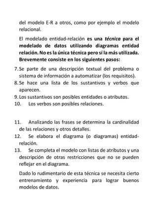 del modelo E-R a otros, como por ejemplo el modelo
relacional.
El modelado entidad-relación es una técnica para el
modelado de datos utilizando diagramas entidad
relación.No es la única técnica pero sí la más utilizada.
Brevemente consiste en los siguientes pasos:
7.Se parte de una descripción textual del problema o
sistema de información a automatizar (los requisitos).
8.Se hace una lista de los sustantivos y verbos que
aparecen.
9.Los sustantivos son posibles entidades o atributos.
10. Los verbos son posibles relaciones.
11. Analizando las frases se determina la cardinalidad
de las relaciones y otros detalles.
12. Se elabora el diagrama (o diagramas) entidad-
relación.
13. Se completa el modelo con listas de atributos y una
descripción de otras restricciones que no se pueden
reflejar en el diagrama.
Dado lo rudimentario de esta técnica se necesita cierto
entrenamiento y experiencia para lograr buenos
modelos de datos.
 