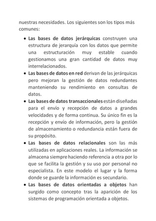 nuestras necesidades. Los siguientes son los tipos más
comunes:
 Las bases de datos jerárquicas construyen una
estructura de jerarquía con los datos que permite
una estructuración muy estable cuando
gestionamos una gran cantidad de datos muy
interrelacionados.
 Las bases de datos en red derivan de las jerárquicas
pero mejoran la gestión de datos redundantes
manteniendo su rendimiento en consultas de
datos.
 Las bases de datos transaccionalesestándiseñadas
para el envío y recepción de datos a grandes
velocidades y de forma continua. Su único fin es la
recepción y envío de información, pero la gestión
de almacenamiento o redundancia están fuera de
su propósito.
 Las bases de datos relacionales son las más
utilizadas en aplicaciones reales. La información se
almacena siemprehaciendo referencia a otra por lo
que se facilita la gestión y su uso por personal no
especialista. En este modelo el lugar y la forma
donde se guarde la información es secundario.
 Las bases de datos orientadas a objetos han
surgido como concepto tras la aparición de los
sistemas de programación orientada a objetos.
 