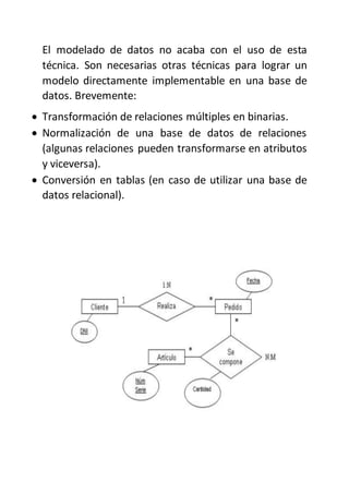 El modelado de datos no acaba con el uso de esta
técnica. Son necesarias otras técnicas para lograr un
modelo directamente implementable en una base de
datos. Brevemente:
 Transformación de relaciones múltiples en binarias.
 Normalización de una base de datos de relaciones
(algunas relaciones pueden transformarse en atributos
y viceversa).
 Conversión en tablas (en caso de utilizar una base de
datos relacional).
 