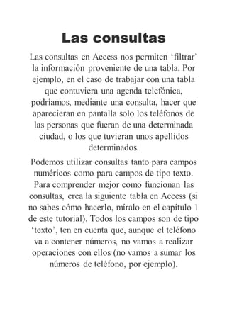 Las consultas
Las consultas en Access nos permiten ‘filtrar’
la información proveniente de una tabla. Por
ejemplo, en el caso de trabajar con una tabla
que contuviera una agenda telefónica,
podríamos, mediante una consulta, hacer que
aparecieran en pantalla solo los teléfonos de
las personas que fueran de una determinada
ciudad, o los que tuvieran unos apellidos
determinados.
Podemos utilizar consultas tanto para campos
numéricos como para campos de tipo texto.
Para comprender mejor como funcionan las
consultas, crea la siguiente tabla en Access (si
no sabes cómo hacerlo, míralo en el capítulo 1
de este tutorial). Todos los campos son de tipo
‘texto’, ten en cuenta que, aunque el teléfono
va a contener números, no vamos a realizar
operaciones con ellos (no vamos a sumar los
números de teléfono, por ejemplo).
 