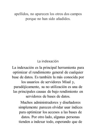 apellidos, no aparecen los otros dos campos
porque no han sido añadidos.
La indexación
La indexación es la principal herramienta para
optimizar el rendimiento general de cualquier
base de datos. Es también la más conocida por
los usuarios de servidores Misal y,
paradójicamente, su no utilización es una de
las principales causas de bajo rendimiento en
servidores de bases de datos.
Muchos administradores y diseñadores
simplemente parecen olvidar usar índices
para optimizar los accesos a las bases de
datos. Por otro lado, algunas personas
tienden a indexar todo, esperando que de
 
