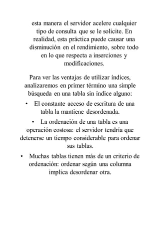 esta manera el servidor acelere cualquier
tipo de consulta que se le solicite. En
realidad, esta práctica puede causar una
disminución en el rendimiento, sobre todo
en lo que respecta a inserciones y
modificaciones.
Para ver las ventajas de utilizar índices,
analizaremos en primer término una simple
búsqueda en una tabla sin índice alguno:
• El constante acceso de escritura de una
tabla la mantiene desordenada.
• La ordenación de una tabla es una
operación costosa: el servidor tendría que
detenerse un tiempo considerable para ordenar
sus tablas.
• Muchas tablas tienen más de un criterio de
ordenación: ordenar según una columna
implica desordenar otra.
 