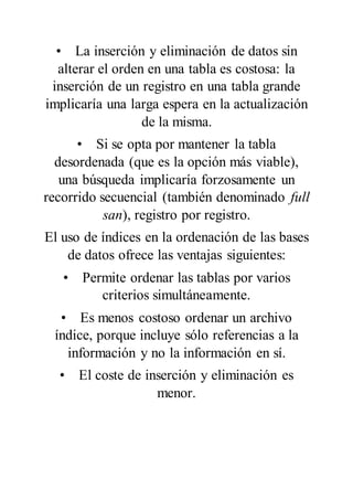 • La inserción y eliminación de datos sin
alterar el orden en una tabla es costosa: la
inserción de un registro en una tabla grande
implicaría una larga espera en la actualización
de la misma.
• Si se opta por mantener la tabla
desordenada (que es la opción más viable),
una búsqueda implicaría forzosamente un
recorrido secuencial (también denominado full
san), registro por registro.
El uso de índices en la ordenación de las bases
de datos ofrece las ventajas siguientes:
• Permite ordenar las tablas por varios
criterios simultáneamente.
• Es menos costoso ordenar un archivo
índice, porque incluye sólo referencias a la
información y no la información en sí.
• El coste de inserción y eliminación es
menor.
 