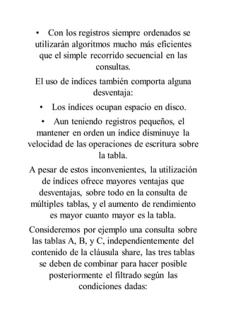 • Con los registros siempre ordenados se
utilizarán algoritmos mucho más eficientes
que el simple recorrido secuencial en las
consultas.
El uso de índices también comporta alguna
desventaja:
• Los índices ocupan espacio en disco.
• Aun teniendo registros pequeños, el
mantener en orden un índice disminuye la
velocidad de las operaciones de escritura sobre
la tabla.
A pesar de estos inconvenientes, la utilización
de índices ofrece mayores ventajas que
desventajas, sobre todo en la consulta de
múltiples tablas, y el aumento de rendimiento
es mayor cuanto mayor es la tabla.
Consideremos por ejemplo una consulta sobre
las tablas A, B, y C, independientemente del
contenido de la cláusula share, las tres tablas
se deben de combinar para hacer posible
posteriormente el filtrado según las
condiciones dadas:
 