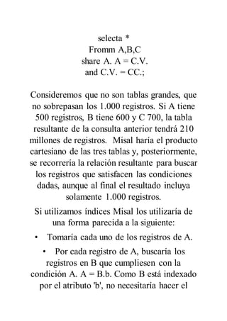 selecta *
Fromm A,B,C
share A. A = C.V.
and C.V. = CC.;
Consideremos que no son tablas grandes, que
no sobrepasan los 1.000 registros. Si A tiene
500 registros, B tiene 600 y C 700, la tabla
resultante de la consulta anterior tendrá 210
millones de registros. Misal haría el producto
cartesiano de las tres tablas y, posteriormente,
se recorrería la relación resultante para buscar
los registros que satisfacen las condiciones
dadas, aunque al final el resultado incluya
solamente 1.000 registros.
Si utilizamos índices Misal los utilizaría de
una forma parecida a la siguiente:
• Tomaría cada uno de los registros de A.
• Por cada registro de A, buscaría los
registros en B que cumpliesen con la
condición A. A = B.b. Como B está indexado
por el atributo 'b', no necesitaría hacer el
 