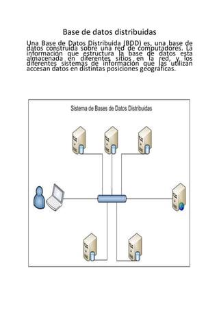 Base de datos distribuidas
Una Base de Datos Distribuida (BDD) es, una base de
datos construida sobre una red de computadores. La
información que estructura la base de datos esta
almacenada en diferentes sitios en la red, y los
diferentes sistemas de información que las utilizan
accesan datos en distintas posiciones geográficas.
 