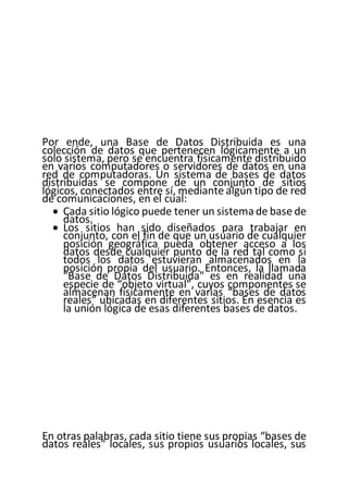 Por ende, una Base de Datos Distribuida es una
colección de datos que pertenecen lógicamente a un
solo sistema, pero se encuentra físicamente distribuido
en varios computadores o servidores de datos en una
red de computadoras. Un sistema de bases de datos
distribuidas se compone de un conjunto de sitios
lógicos, conectados entre sí, mediante algún tipo de red
de comunicaciones, en el cual:
 Cada sitio lógico puede tener un sistemade base de
datos.
 Los sitios han sido diseñados para trabajar en
conjunto, con el fin de que un usuario de cualquier
posición geográfica pueda obtener acceso a los
datos desde cualquier punto de la red tal como si
todos los datos estuvieran almacenados en la
posición propia del usuario. Entonces, la llamada
"Base de Datos Distribuida" es en realidad una
especie de “objeto virtual”, cuyos componentes se
almacenan físicamente en varias “bases de datos
reales” ubicadas en diferentes sitios. En esencia es
la unión lógica de esas diferentes bases de datos.
En otras palabras, cada sitio tiene sus propias “bases de
datos reales" locales, sus propios usuarios locales, sus
 