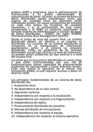 propios SGBD y programas para la administración de
transacciones y su propio administrador de
comunicación de datos. Asípues, el sistemade bases de
datos distribuidas puede considerarse como una
especie de sociedad entre los diferentes SGBD
individuales locales. Un nuevo componente de software
en cada sitio realiza las funciones de sociedad
necesarias; y es la combinación de este nuevo
componente y el SGBD ya existente constituyen el
llamado Sistema de Administración o Gestión de Bases
de Datos Distribuidas - SGBDD. (En inglés DDBMS,
Distributed Data Base Management System).
Desde el punto de vista del usuario final, un sistema
distribuido deberá ser idéntico a un sistema no
distribuido. Los usuarios de un sistema distribuido se
comportan en su manipulación de información
exactamente como si el sistema no estuviera
distribuido. Todos los problemas de los sistemas
distribuidos son de tipo interno o a nivel de realización,
no pueden existir problemas de tipo externo o a nivel
del usuario final.
Los datos que se encuentran distribuidos en varios sitios
y que están interconectados por una red de
comunicaciones tienen capacidad de procesamiento
autónomo de transacciones y hacer procesos locales.
Cada sitio realiza la ejecución de al menos una
transacción global, la cual requiere accesos a datos en
diversos sitios.
Los principios fundamentales de un sistema de datos
distribuido son:
1. Autonomía local.
2. No dependencia de un sitio central.
3. Operación continúa.
4. Independencia con respecto a la localización.
5. Independencia con respecto a la fragmentación.
6. Independencia de réplica.
7. Procesamiento distribuido de consultas.
8. Manejo distribuido de transacciones.
9. Independencia con respecto al equipo.
10. Independencia con respecto al sistema operativo.
 