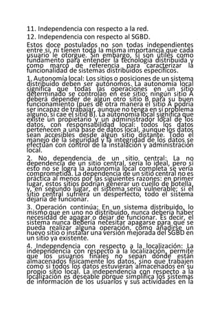 11. Independencia con respecto a la red.
12. Independencia con respecto al SGBD.
Estos doce postulados no son todas independientes
entre sí, ni tienen toda la misma importancia que cada
usuario le otorgue. Sin embargo, sí son útiles como
fundamento para entender la tecnología distribuida y
como marco de referencia para caracterizar la
funcionalidad de sistemas distribuidos específicos.
1. Autonomía local: Los sitios o posiciones de un sistema
distribuido deben ser autónomos. La autonomía local
significa que todas las operaciones en un sitio
determinado se controlan en ese sitio; ningún sitio A
deberá depender de algún otro sitio B para su buen
funcionamiento (pues de otra manera el sitio A podría
ser incapaz de trabajar, aunque no tenga en sí problema
alguno, si cae el sitio B). La autonomíalocal significa que
existe un propietario y un administrador local de los
datos, con responsabilidad local: todos los datos
pertenecen a una base de datos local, aunque los datos
sean accesibles desde algún sitio distante. Todo el
manejo de la seguridad y la integridad de los datos se
efectúan con control de la instalación y administración
local.
2. No dependencia de un sitio central: La no
dependencia de un sitio central, sería lo ideal, pero si
esto no se logra la autonomía local completa se vería
comprometida. La dependencia de un sitio central no es
práctica al menos por las siguientes razones: en primer
lugar, estos sitios podrían generar un cuello de botella,
y, en segundo lugar, el sistema sería vulnerable; si el
sitio central sufriera un desperfecto, todo el sistema
dejaría de funcionar.
3. Operación continúa: En un sistema distribuido, lo
mismo que en uno no distribuido, nunca debería haber
necesidad de apagar o dejar de funcionar. Es decir, el
sistema nunca debería necesitar apagarse para que se
pueda realizar alguna operación, como añadirse un
nuevo sitio o instalar una versión mejorada del SGBD en
un sitio ya existente.
4. Independencia con respecto a la localización: La
independencia con respecto a la localización, permite
que los usuarios finales no sepan dónde están
almacenados físicamente los datos, sino que trabajen
como si todos los datos estuvieran almacenados en su
propio sitio local. La independencia con respecto a la
localización es deseable porque simplifica los sistemas
de información de los usuarios y sus actividades en la
 