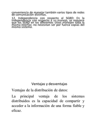 conveniencia de manejar también varios tipos de redes
de comunicación distintas.
12. Independencia con respecto al SGBD: En la
independencia con respecto a su manejo, se requiere
que los SGBD en los diferentes sitios manejen toda la
misma interfaz; no necesitan ser por fuerza copias del
mismo sistema.
Ventajas y desventajas
Ventajas de la distribución de datos:
La principal ventaja de los sistemas
distribuidos es la capacidad de compartir y
acceder a la información de una forma fiable y
eficaz.
 