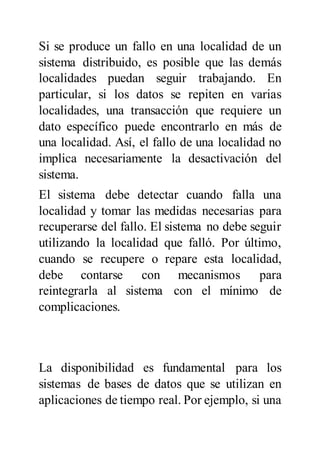 Si se produce un fallo en una localidad de un
sistema distribuido, es posible que las demás
localidades puedan seguir trabajando. En
particular, si los datos se repiten en varias
localidades, una transacción que requiere un
dato específico puede encontrarlo en más de
una localidad. Así, el fallo de una localidad no
implica necesariamente la desactivación del
sistema.
El sistema debe detectar cuando falla una
localidad y tomar las medidas necesarias para
recuperarse del fallo. El sistema no debe seguir
utilizando la localidad que falló. Por último,
cuando se recupere o repare esta localidad,
debe contarse con mecanismos para
reintegrarla al sistema con el mínimo de
complicaciones.
La disponibilidad es fundamental para los
sistemas de bases de datos que se utilizan en
aplicaciones de tiempo real. Por ejemplo, si una
 