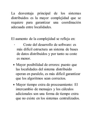 La desventaja principal de los sistemas
distribuidos es la mayor complejidad que se
requiere para garantizar una coordinación
adecuada entre localidades.
El aumento de la complejidad se refleja en:
· Coste del desarrollo de software: es
más difícil estructura un sistema de bases
de datos distribuidos y por tanto su coste
es menor.
 Mayor posibilidad de errores: puesto que
las localidades del sistema distribuido
operan en paralelo, es más difícil garantizar
que los algoritmos sean correctos.
 Mayor tiempo extra de procesamiento: El
intercambio de mensajes y los cálculos
adicionales son una forma de tiempo extra
que no existe en los sistemas centralizados.
 