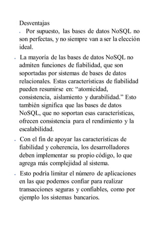 Desventajas
 Por supuesto, las bases de datos NoSQL no
son perfectas, y no siempre van a ser la elección
ideal.
 La mayoría de las bases de datos NoSQL no
admiten funciones de fiabilidad, que son
soportadas por sistemas de bases de datos
relacionales. Estas características de fiabilidad
pueden resumirse en: “atomicidad,
consistencia, aislamiento y durabilidad.” Esto
también significa que las bases de datos
NoSQL, que no soportan esas características,
ofrecen consistencia para el rendimiento y la
escalabilidad.
 Con el fin de apoyar las características de
fiabilidad y coherencia, los desarrolladores
deben implementar su propio código, lo que
agrega más complejidad al sistema.
 Esto podría limitar el número de aplicaciones
en las que podemos confiar para realizar
transacciones seguras y confiables, como por
ejemplo los sistemas bancarios.
 
