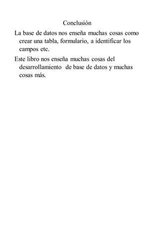 Conclusión
La base de datos nos enseña muchas cosas como
crear una tabla, formulario, a identificar los
campos etc.
Este libro nos enseña muchas cosas del
desarrollamiento de base de datos y muchas
cosas más.
 