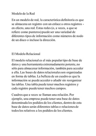 Modelo de la Red
En un modelo de red, la característica definitoria es que
se almacena un registro con un enlace a otros registros -
en efecto, una red. Estas redes (o, a veces, a que se
refiere como punteros)puedeser una variedad de
diferentes tipos de información como números de nodo
de un disco o incluso la dirección.
El Modelo Relacional
El modelo relacional es el más populartipo de base de
datos y una herramienta extremadamente potente,no
sólo para almacenar información, también para acceder
a ella. Las bases de datos relacionalesson organizadas
en forma de tablas. La belleza de un cuadro es que la
información se puedeacceder o añadir sin reorganizar
las tablas. Una tabla puedetener muchos registros y
cada registro puedetener muchos campos.
Cuadros que a veces se llaman una relación. Por
ejemplo, una empresa puedetener una base de datos
denominadalos pedidos de los clientes, dentro de esta
base de datos serán diferentes tablas o relacionesde
todoslos relativos a los pedidos de los clientes.
 