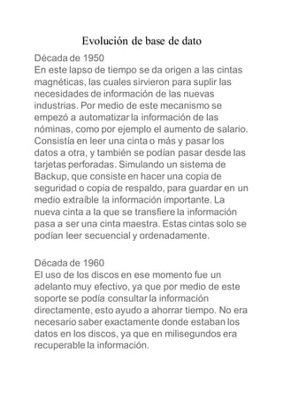 Evolución de base de dato
Década de 1950
En este lapso de tiempo se da origen a las cintas
magnéticas, las cuales sirvieron para suplir las
necesidades de información de las nuevas
industrias. Por medio de este mecanismo se
empezó a automatizar la información de las
nóminas, como por ejemplo el aumento de salario.
Consistía en leer una cinta o más y pasar los
datos a otra, y también se podían pasar desde las
tarjetas perforadas. Simulando un sistema de
Backup, que consiste en hacer una copia de
seguridad o copia de respaldo, para guardar en un
medio extraíble la información importante. La
nueva cinta a la que se transfiere la información
pasa a ser una cinta maestra. Estas cintas solo se
podían leer secuencial y ordenadamente.
Década de 1960
El uso de los discos en ese momento fue un
adelanto muy efectivo, ya que por medio de este
soporte se podía consultar la información
directamente, esto ayudo a ahorrar tiempo. No era
necesario saber exactamente donde estaban los
datos en los discos, ya que en milisegundos era
recuperable la información.
 