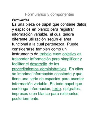 Formularios y componentes
Formularios
Es una pieza de papel que contiene datos
y espacios en blanco para registrar
información variable, el cual tendrá
diferente utilización según el área
funcional a la cual pertenezca. Puede
considerarse también como un
instrumento de trabajo cuyo objetivo es
trasportar información para simplificar y
facilitar el desarrollo de los
procedimientos administrativos. En ellos
se imprime información constante y que
tiene una serie de espacios para asentar
información variable. Es todo papel que
contenga información, texto, epígrafes,
impresos o en blanco para rellenarlos
posteriormente.
 