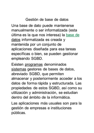 Gestión de base de datos
Una base de dato puede mantenerse
manualmente o ser informatizada (esta
última es la que nos interesa) la base de
datos informatizada es creada y
mantenida por un conjunto de
aplicaciones diseñada para esa tareas
específicas o bien, se pueden gestionar
empleando SGBD.
Existen programas denominados
sistemas gestores de bases de datos,
abreviado SGBD, que permiten
almacenar y posteriormente acceder a los
datos de forma rápida y estructurada. Las
propiedades de estos SGBD, así como su
utilización y administración, se estudian
dentro del ámbito de la informática.
Las aplicaciones más usuales son para la
gestión de empresas e instituciones
públicas.
 
