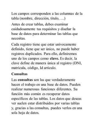 Los campos corresponden a las columnas de la
tabla (nombre, dirección, titulo, …)
Antes de crear tablas, debes examinar
cuidadosamente tus requisitos y diseñar la
base de datos para determinar las tablas que
necesitas.
Cada registro tiene que estar unívocamente
definido, tiene que ser único, no puede haber
registros duplicados. Para ello, definiremos
uno de los campos como clave. Es decir, la
clave define de manera única al registro (DNI,
matricula, código, Id articulo.
Consultas
Las consultas son las que verdaderamente
hacen el trabajo en una base de datos. Pueden
realizar numerosas funciones diferentes. Su
función más común es recuperar datos
específicos de las tablas. Los datos que deseas
ver suelen estar distribuidos por varias tablas
y, gracias a las consultas, puedes verlos en una
sola hoja de datos.
 
