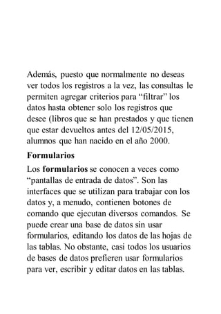 Además, puesto que normalmente no deseas
ver todos los registros a la vez, las consultas le
permiten agregar criterios para “filtrar” los
datos hasta obtener solo los registros que
desee (libros que se han prestados y que tienen
que estar devueltos antes del 12/05/2015,
alumnos que han nacido en el año 2000.
Formularios
Los formularios se conocen a veces como
“pantallas de entrada de datos”. Son las
interfaces que se utilizan para trabajar con los
datos y, a menudo, contienen botones de
comando que ejecutan diversos comandos. Se
puede crear una base de datos sin usar
formularios, editando los datos de las hojas de
las tablas. No obstante, casi todos los usuarios
de bases de datos prefieren usar formularios
para ver, escribir y editar datos en las tablas.
 